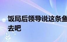 饭局后领导说这条鱼没有动你打包回去吧 回去吧 