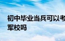 初中毕业当兵可以考军校吗 初中生当兵能考军校吗 