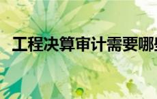 工程决算审计需要哪些资料 工程决算审计 