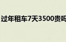 过年租车7天3500贵吗 过年租车10天多少钱 