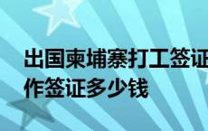 出国柬埔寨打工签证要多久多少钱 柬埔寨工作签证多少钱 