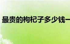 最贵的枸杞子多少钱一斤 枸杞子多少钱一斤 