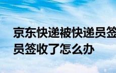 京东快递被快递员签收了怎么办 快递被快递员签收了怎么办 