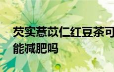 芡实薏苡仁红豆茶可以减肥吗 红薏米芡实茶能减肥吗 