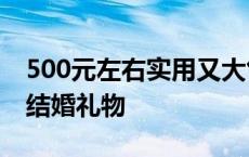 500元左右实用又大气的礼品 1000元左右的结婚礼物 