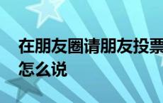 在朋友圈请朋友投票的话语 朋友圈请人投票怎么说 