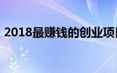 2018最赚钱的创业项目 2018做什么最赚钱 