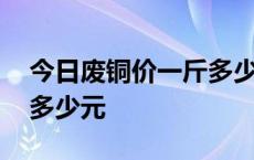 今日废铜价一斤多少元红铜 今日废铜价一斤多少元 