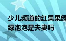 少儿频道的红果果绿泡泡今年多大 红果果和绿泡泡是夫妻吗 