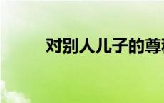 对别人儿子的尊称 对别人的尊称 