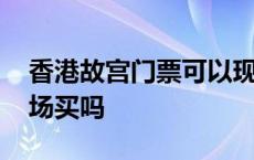 香港故宫门票可以现场买吗 故宫门票可以现场买吗 