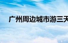 广州周边城市游三天两夜 广州周边城市 