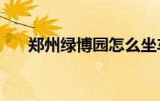 郑州绿博园怎么坐车 郑州绿博园公交 