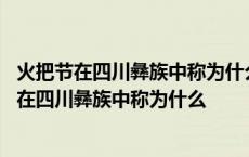 火把节在四川彝族中称为什么意为什么在每年的农历 火把节在四川彝族中称为什么 