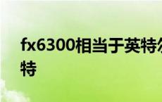 fx6300相当于英特尔哪代 fx6300相当于英特 