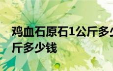 鸡血石原石1公斤多少钱一块 鸡血石原石1公斤多少钱 