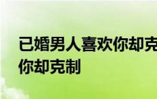 已婚男人喜欢你却克制为什么 已婚男人喜欢你却克制 