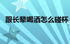 跟长辈喝酒怎么碰杯 跟长辈喝酒碰杯规矩 