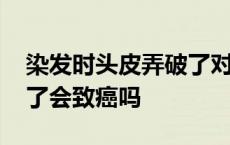 染发时头皮弄破了对身体有影响 染发头皮破了会致癌吗 