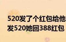 520发了个红包给他.她收了立马回给我了 我发520她回388红包 