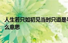 人生若只如初见当时只道是寻常什么意思 当时只道是寻常什么意思 