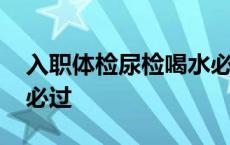 入职体检尿检喝水必过嘛 入职体检尿检喝水必过 