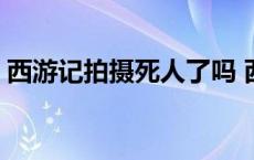 西游记拍摄死人了吗 西游记拍摄死了多少人 