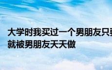 大学时我买过一个男朋友只要和我在一起我就帮他解决 大学就被男朋友天天做 