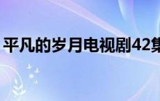 平凡的岁月电视剧42集 平凡的岁月剧情介绍 