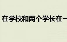 在学校和两个学长在一起 在学校和两个学长 