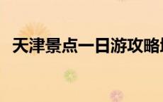 天津景点一日游攻略地图 天津景点一日游 