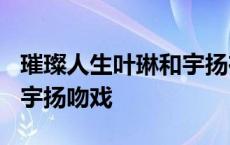 璀璨人生叶琳和宇扬在一起了? 璀璨人生叶琳宇扬吻戏 