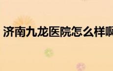 济南九龙医院怎么样啊 济南九龙医院怎么样 