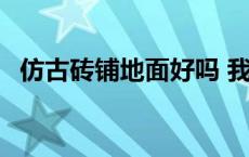 仿古砖铺地面好吗 我家铺的仿古砖后悔了 