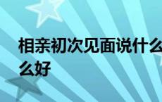 相亲初次见面说什么好呢 相亲初次见面说什么好 