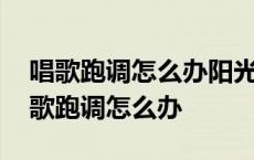 唱歌跑调怎么办阳光快乐音乐怎么教教我 唱歌跑调怎么办 