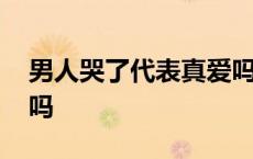 男人哭了代表真爱吗知乎 男人哭了代表真爱吗 