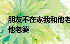 朋友不在家我和他老婆做了 朋友不在家我和他老婆 