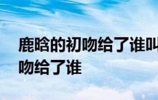 鹿晗的初吻给了谁叫什么名字 鹿晗的银幕初吻给了谁 