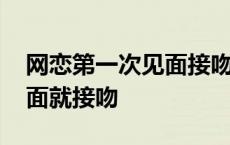 网恋第一次见面接吻手还乱动 网恋第一次见面就接吻 