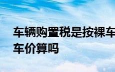 车辆购置税是按裸车价格交吗 购置税是按裸车价算吗 