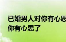 已婚男人对你有心思了说明什么 已婚男人对你有心思了 