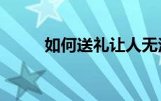 如何送礼让人无法拒绝 如何送礼 