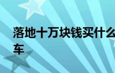 落地十万块钱买什么车好 落地十万买什么轿车 