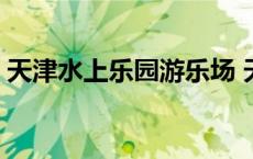 天津水上乐园游乐场 天津水上乐园门票价格 