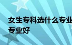 女生专科选什么专业好升本 女生专科选什么专业好 