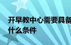 开早教中心需要具备什么条件 开早教中心要什么条件 