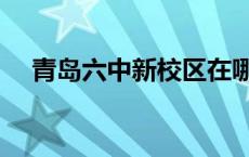 青岛六中新校区在哪里 青岛六中新校区 