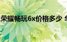 荣耀畅玩6x价格多少 华为荣耀畅玩6x多少钱 