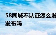 58同城不认证怎么发布房源 58同城不认证能发布吗 